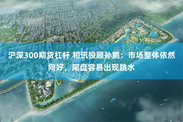 沪深300期货杠杆 和讯投顾孙鹏：市场整体依然向好，尾盘容易出现跳水