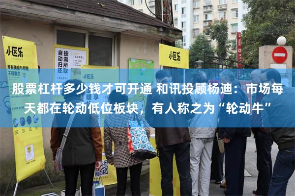 股票杠杆多少钱才可开通 和讯投顾杨迪：市场每天都在轮动低位板块，有人称之为“轮动牛”