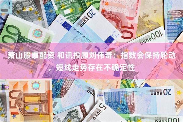 萧山股票配资 和讯投顾刘伟奇：指数会保持轮动，短线走势存在不确定性