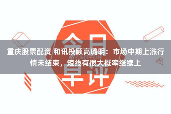 重庆股票配资 和讯投顾高璐明：市场中期上涨行情未结束，短线有很大概率继续上