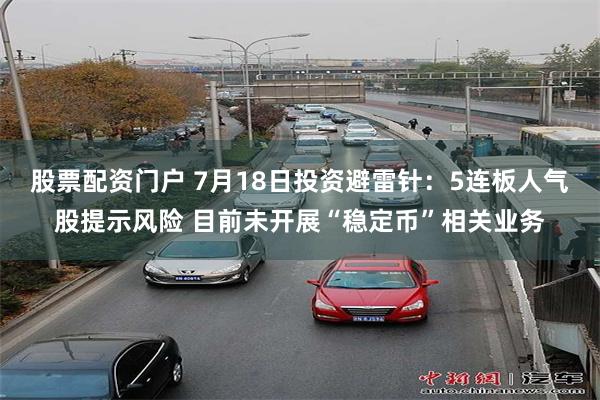 股票配资门户 7月18日投资避雷针：5连板人气股提示风险 目前未开展“稳定币”相关业务
