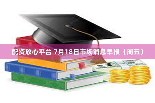 配资放心平台 7月18日市场消息早报（周五）