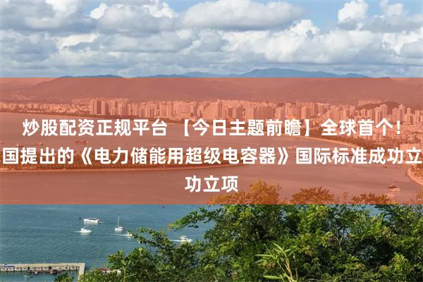 炒股配资正规平台 【今日主题前瞻】全球首个！我国提出的《电力储能用超级电容器》国际标准成功立项