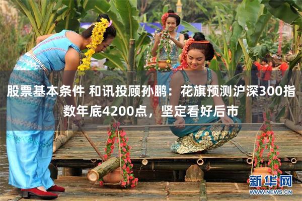 股票基本条件 和讯投顾孙鹏：花旗预测沪深300指数年底4200点，坚定看好后市