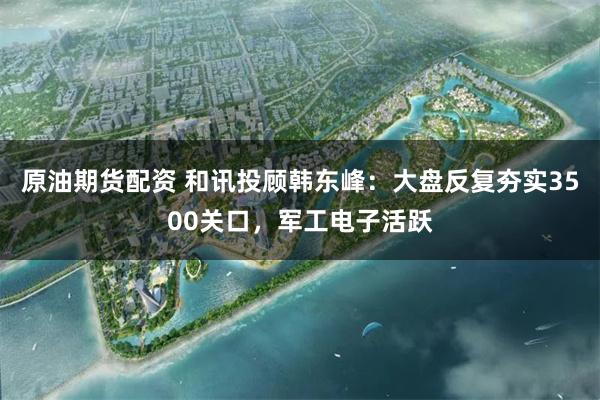 原油期货配资 和讯投顾韩东峰：大盘反复夯实3500关口，军工电子活跃