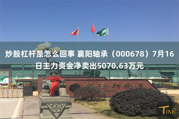 炒股杠杆是怎么回事 襄阳轴承（000678）7月16日主力资金净卖出5070.63万元