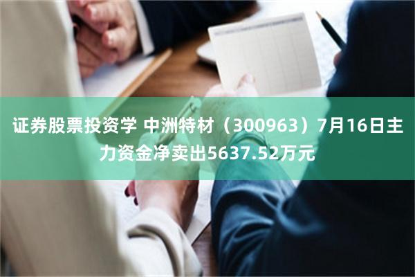 证券股票投资学 中洲特材（300963）7月16日主力资金净卖出5637.52万元