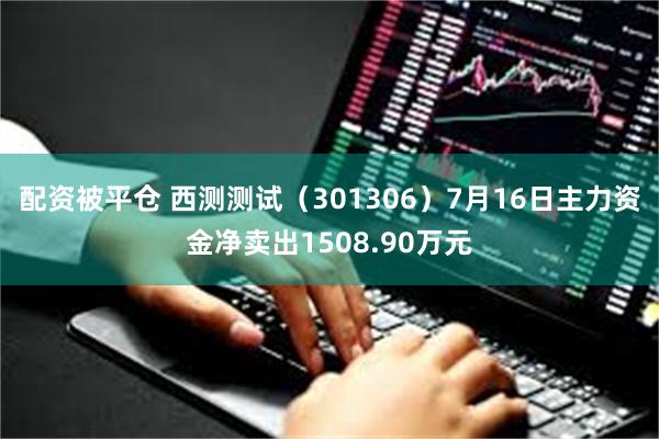 配资被平仓 西测测试（301306）7月16日主力资金净卖出1508.90万元