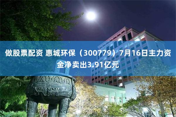 做股票配资 惠城环保（300779）7月16日主力资金净卖出3.91亿元