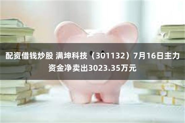 配资借钱炒股 满坤科技（301132）7月16日主力资金净卖出3023.35万元