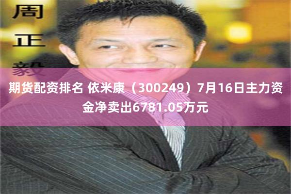 期货配资排名 依米康（300249）7月16日主力资金净卖出6781.05万元
