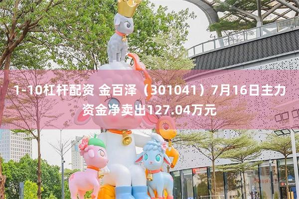 1-10杠杆配资 金百泽（301041）7月16日主力资金净卖出127.04万元