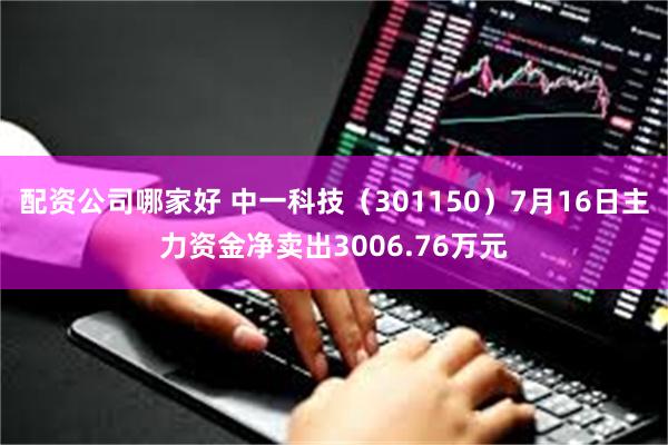 配资公司哪家好 中一科技（301150）7月16日主力资金净卖出3006.76万元