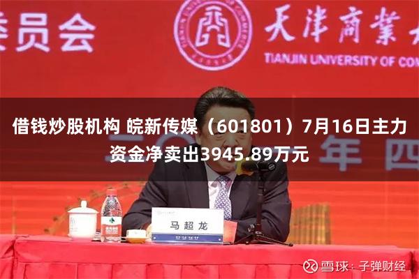 借钱炒股机构 皖新传媒（601801）7月16日主力资金净卖出3945.89万元