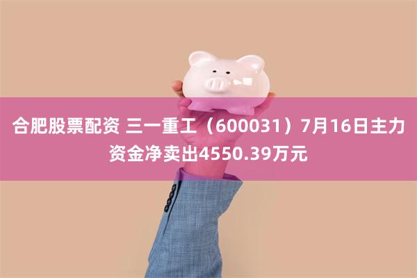 合肥股票配资 三一重工（600031）7月16日主力资金净卖出4550.39万元