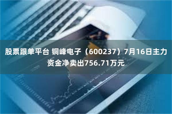 股票跟单平台 铜峰电子（600237）7月16日主力资金净卖出756.71万元