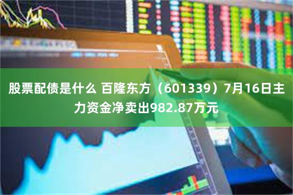 股票配债是什么 百隆东方（601339）7月16日主力资金净卖出982.87万元