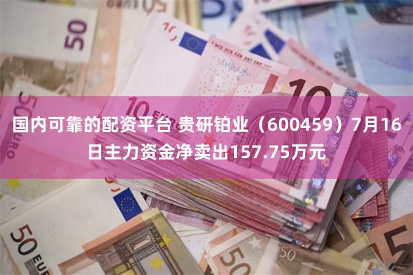 国内可靠的配资平台 贵研铂业（600459）7月16日主力资金净卖出157.75万元