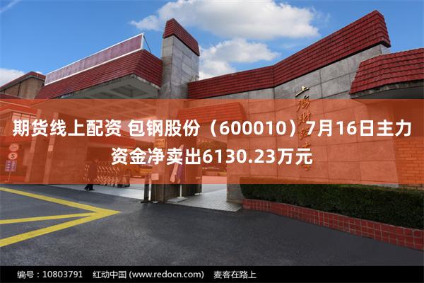 期货线上配资 包钢股份（600010）7月16日主力资金净卖出6130.23万元