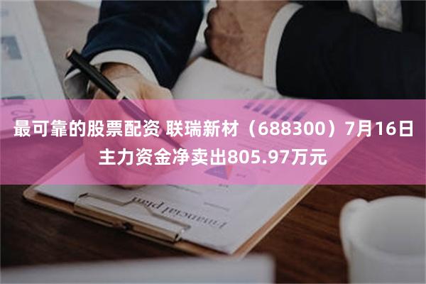 最可靠的股票配资 联瑞新材（688300）7月16日主力资金净卖出805.97万元
