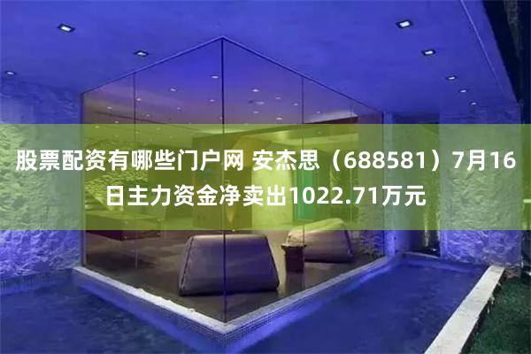 股票配资有哪些门户网 安杰思（688581）7月16日主力资金净卖出1022.71万元
