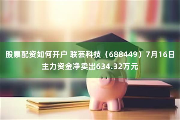 股票配资如何开户 联芸科技（688449）7月16日主力资金净卖出634.32万元