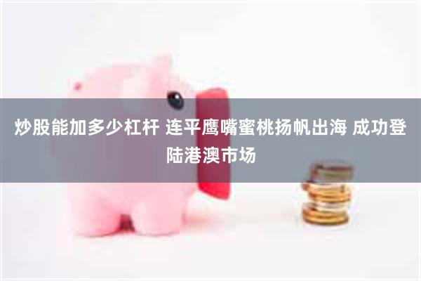 炒股能加多少杠杆 连平鹰嘴蜜桃扬帆出海 成功登陆港澳市场