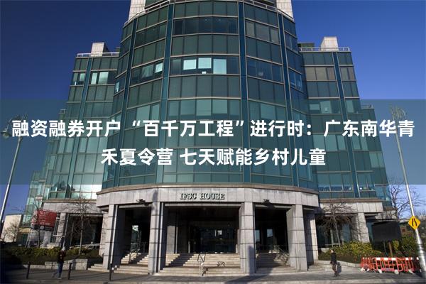 融资融券开户 “百千万工程”进行时：广东南华青禾夏令营 七天赋能乡村儿童
