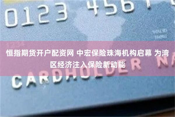 恒指期货开户配资网 中宏保险珠海机构启幕 为湾区经济注入保险新动能