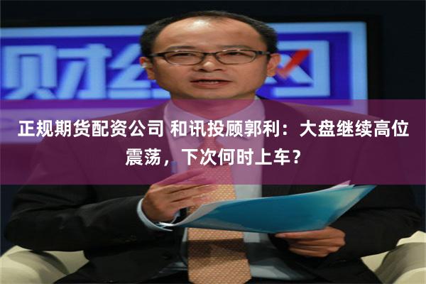 正规期货配资公司 和讯投顾郭利：大盘继续高位震荡，下次何时上车？