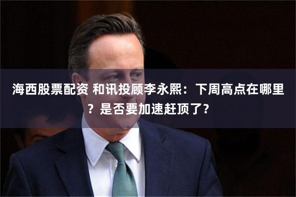海西股票配资 和讯投顾李永熙：下周高点在哪里？是否要加速赶顶了？