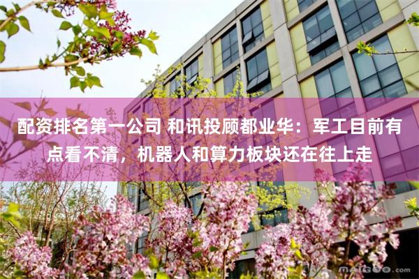 配资排名第一公司 和讯投顾都业华：军工目前有点看不清，机器人和算力板块还在往上走