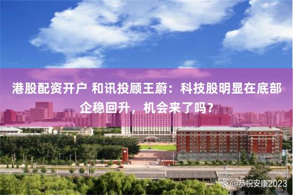 港股配资开户 和讯投顾王蔚：科技股明显在底部企稳回升，机会来了吗？