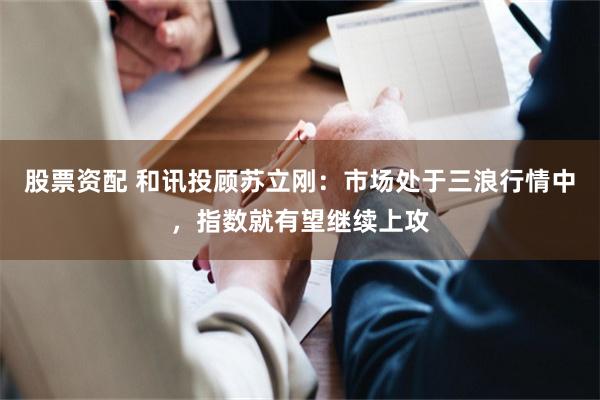 股票资配 和讯投顾苏立刚：市场处于三浪行情中，指数就有望继续上攻
