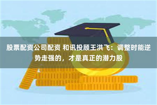 股票配资公司配资 和讯投顾王洪飞：调整时能逆势走强的，才是真正的潜力股