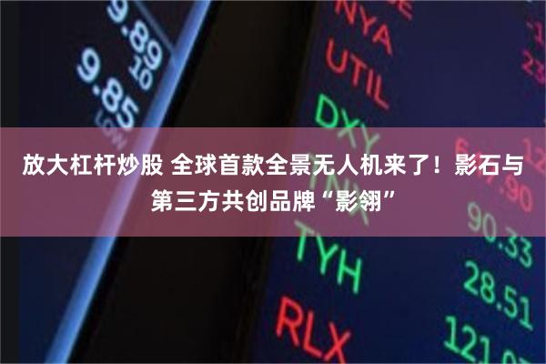 放大杠杆炒股 全球首款全景无人机来了！影石与第三方共创品牌“影翎”