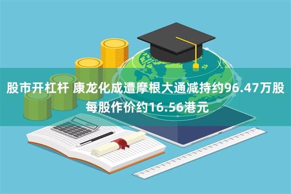 股市开杠杆 康龙化成遭摩根大通减持约96.47万股 每股作价约16.56港元
