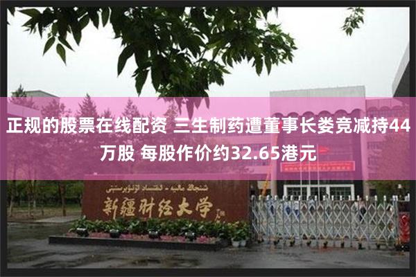正规的股票在线配资 三生制药遭董事长娄竞减持44万股 每股作价约32.65港元
