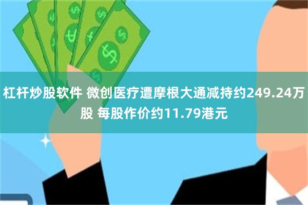 杠杆炒股软件 微创医疗遭摩根大通减持约249.24万股 每股作价约11.79港元
