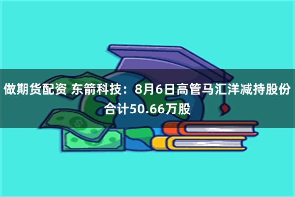 做期货配资 东箭科技：8月6日高管马汇洋减持股份合计50.66万股