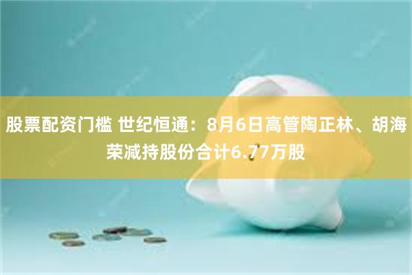 股票配资门槛 世纪恒通：8月6日高管陶正林、胡海荣减持股份合计6.77万股