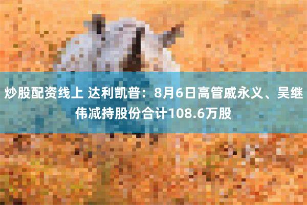 炒股配资线上 达利凯普：8月6日高管戚永义、吴继伟减持股份合计108.6万股