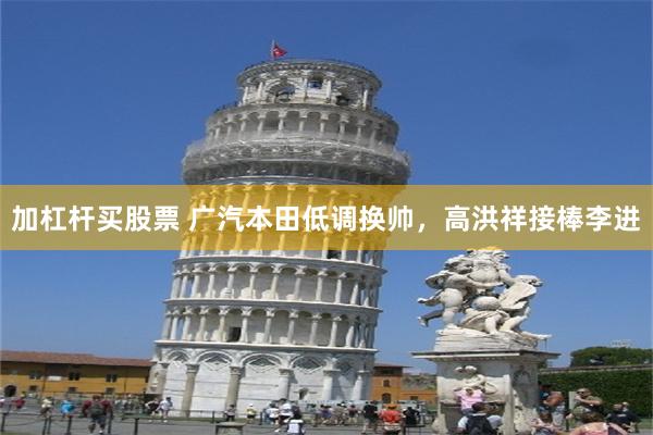 加杠杆买股票 广汽本田低调换帅，高洪祥接棒李进