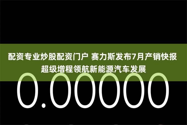 配资专业炒股配资门户 赛力斯发布7月产销快报 超级增程领航新能源汽车发展