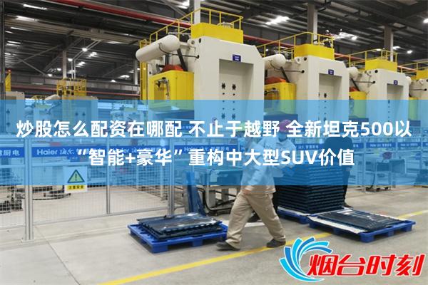 炒股怎么配资在哪配 不止于越野 全新坦克500以“智能+豪华”重构中大型SUV价值