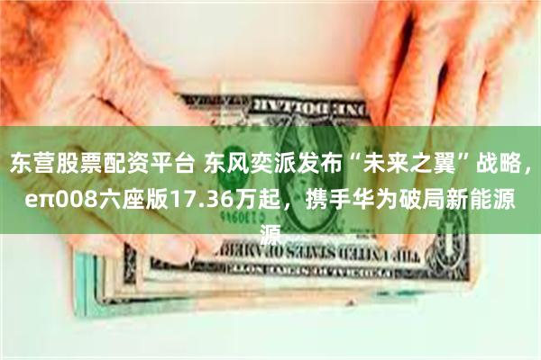 东营股票配资平台 东风奕派发布“未来之翼”战略，eπ008六座版17.36万起，携手华为破局新能源