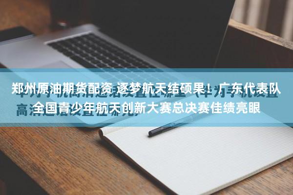 郑州原油期货配资 逐梦航天结硕果！广东代表队全国青少年航天创新大赛总决赛佳绩亮眼