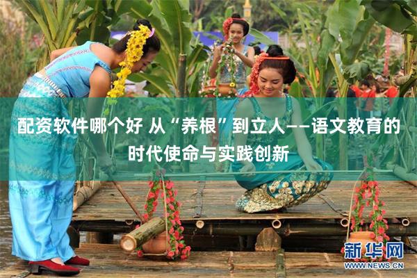 配资软件哪个好 从“养根”到立人——语文教育的时代使命与实践创新