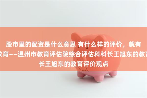 股市里的配资是什么意思 有什么样的评价，就有什么样的教育——温州市教育评估院综合评估科科长王旭东的教育评价观点
