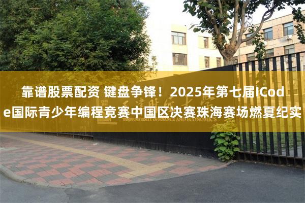 靠谱股票配资 键盘争锋！2025年第七届ICode国际青少年编程竞赛中国区决赛珠海赛场燃夏纪实